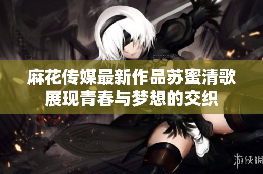 麻花传媒最新作品苏蜜清歌展现青春与梦想的交织