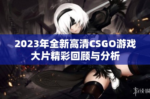 2023年全新高清CSGO游戏大片精彩回顾与分析