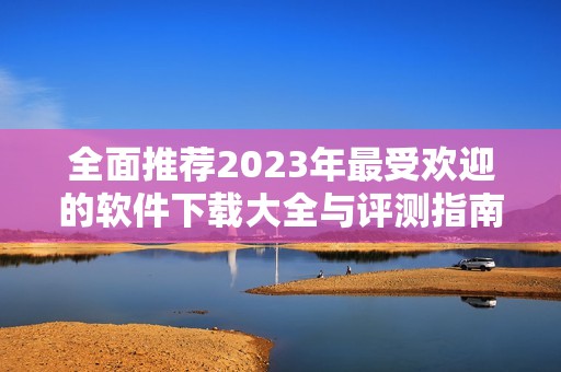 全面推荐2023年最受欢迎的软件下载大全与评测指南
