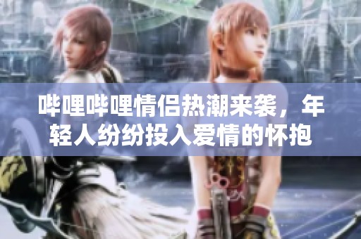 哔哩哔哩情侣热潮来袭，年轻人纷纷投入爱情的怀抱