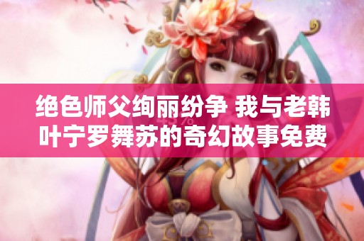 绝色师父绚丽纷争 我与老韩叶宁罗舞苏的奇幻故事免费阅读