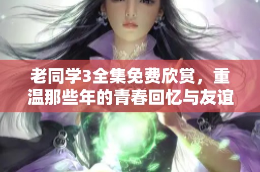 老同学3全集免费欣赏，重温那些年的青春回忆与友谊