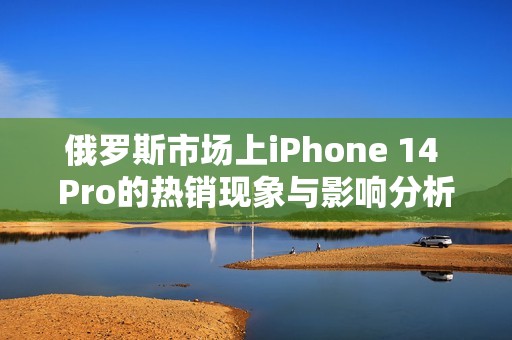 俄罗斯市场上iPhone 14 Pro的热销现象与影响分析
