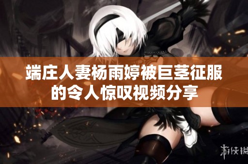 端庄人妻杨雨婷被巨茎征服的令人惊叹视频分享