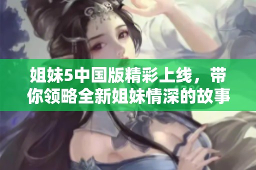 姐妹5中国版精彩上线，带你领略全新姐妹情深的故事魅力