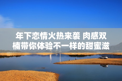 年下恋情火热来袭 肉感双楠带你体验不一样的甜蜜滋味