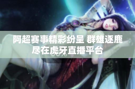 阿超赛事精彩纷呈 群雄逐鹿尽在虎牙直播平台
