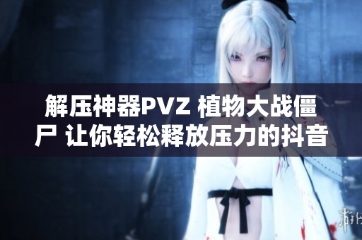 解压神器PVZ 植物大战僵尸 让你轻松释放压力的抖音小游戏