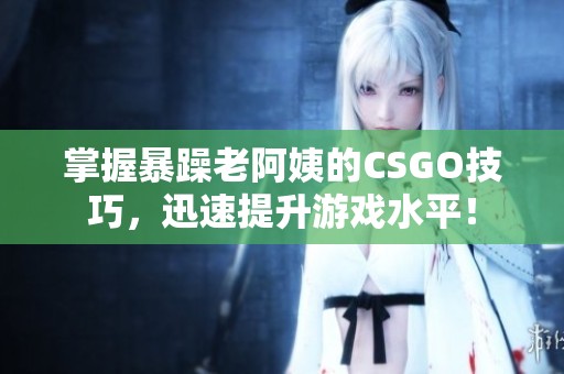掌握暴躁老阿姨的CSGO技巧，迅速提升游戏水平！
