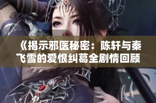 《揭示邪医秘密：陈轩与秦飞雪的爱恨纠葛全剧情回顾》