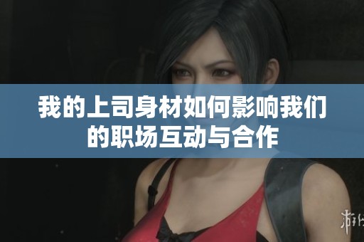 我的上司身材如何影响我们的职场互动与合作