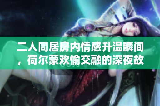 二人同居房内情感升温瞬间，荷尔蒙欢愉交融的深夜故事