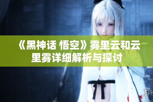 《黑神话 悟空》雾里云和云里雾详细解析与探讨