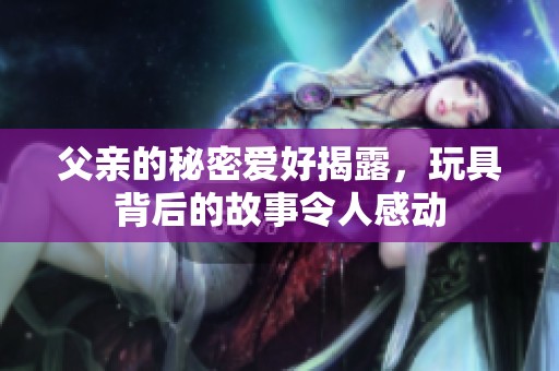 父亲的秘密爱好揭露，玩具背后的故事令人感动
