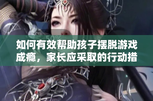 如何有效帮助孩子摆脱游戏成瘾，家长应采取的行动措施