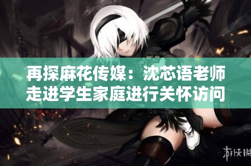 再探麻花传媒：沈芯语老师走进学生家庭进行关怀访问