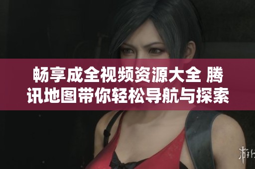畅享成全视频资源大全 腾讯地图带你轻松导航与探索