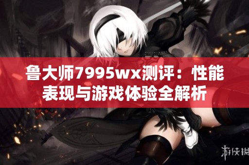 鲁大师7995wx测评：性能表现与游戏体验全解析