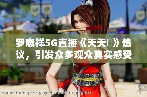 罗志祥5G直播《天天奭》热议，引发众多观众真实感受分享