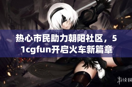 热心市民助力朝阳社区，51cgfun开启火车新篇章