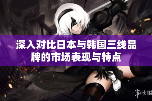 深入对比日本与韩国三线品牌的市场表现与特点