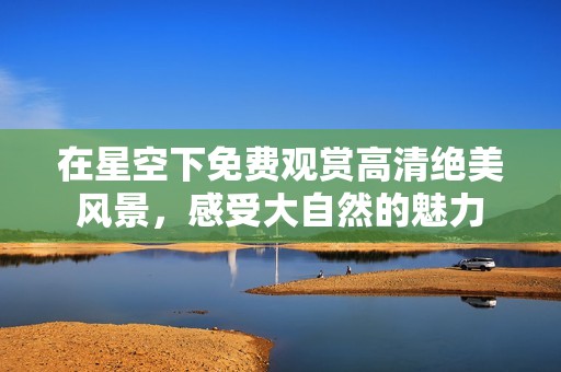 在星空下免费观赏高清绝美风景，感受大自然的魅力