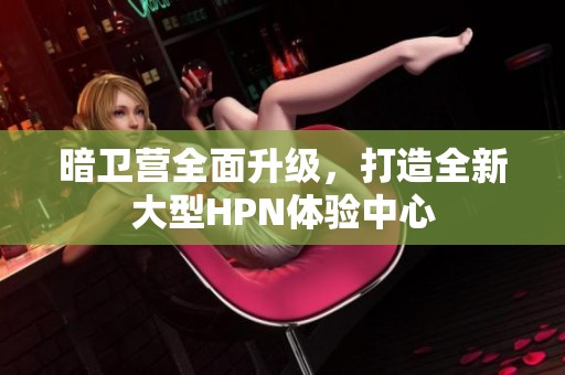 暗卫营全面升级，打造全新大型HPN体验中心