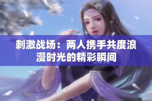 刺激战场：两人携手共度浪漫时光的精彩瞬间