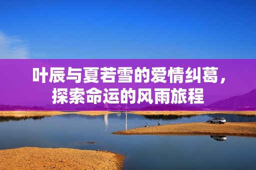 叶辰与夏若雪的爱情纠葛，探索命运的风雨旅程