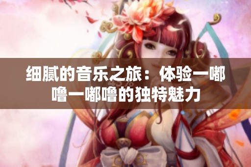 细腻的音乐之旅：体验一嘟噜一嘟噜的独特魅力