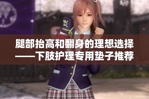 腿部抬高和翻身的理想选择——下肢护理专用垫子推荐
