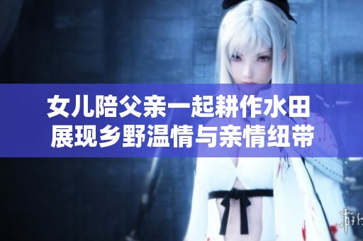 女儿陪父亲一起耕作水田 展现乡野温情与亲情纽带