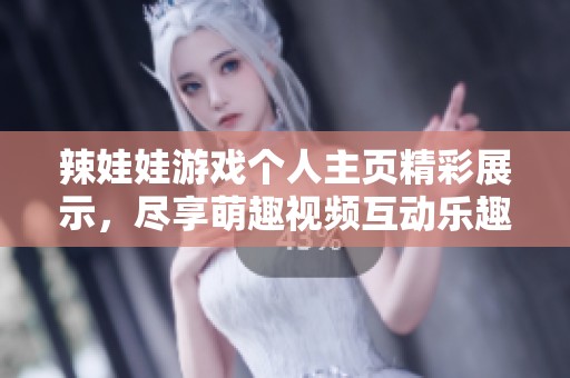 辣娃娃游戏个人主页精彩展示，尽享萌趣视频互动乐趣