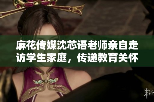 麻花传媒沈芯语老师亲自走访学生家庭，传递教育关怀与温暖