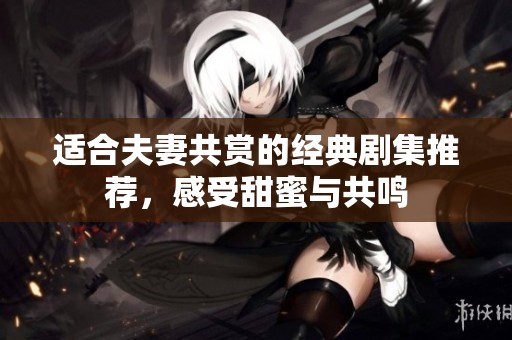 适合夫妻共赏的经典剧集推荐，感受甜蜜与共鸣