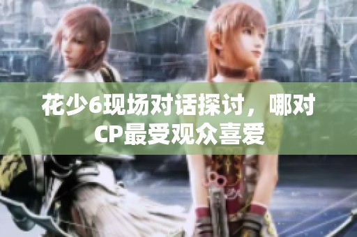 花少6现场对话探讨，哪对CP最受观众喜爱