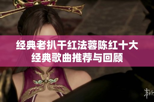 经典老扒干红法蓉陈红十大经典歌曲推荐与回顾
