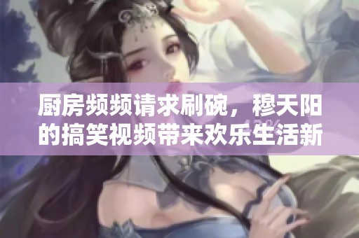 厨房频频请求刷碗，穆天阳的搞笑视频带来欢乐生活新体验