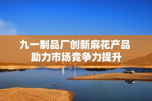九一制品厂创新麻花产品 助力市场竞争力提升