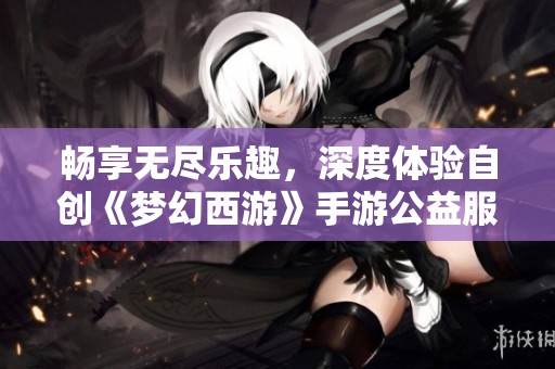 畅享无尽乐趣，深度体验自创《梦幻西游》手游公益服的魅力
