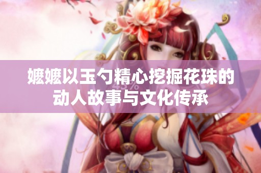 嬷嬷以玉勺精心挖掘花珠的动人故事与文化传承