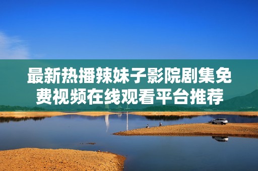 最新热播辣妹子影院剧集免费视频在线观看平台推荐