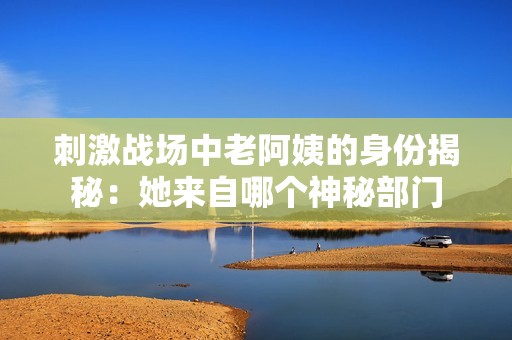 刺激战场中老阿姨的身份揭秘：她来自哪个神秘部门