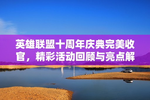 英雄联盟十周年庆典完美收官，精彩活动回顾与亮点解析