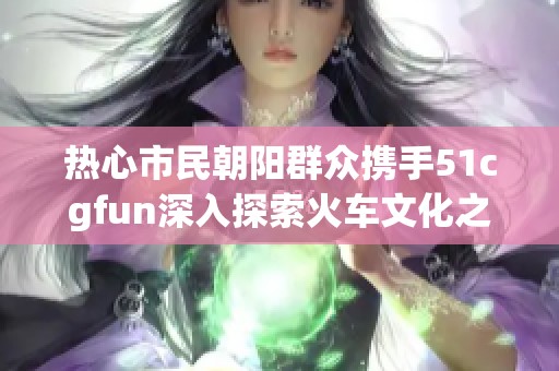 热心市民朝阳群众携手51cgfun深入探索火车文化之旅