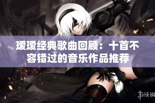 瑷瑷经典歌曲回顾：十首不容错过的音乐作品推荐