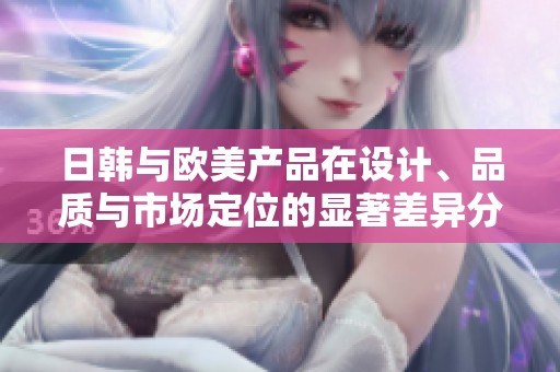 日韩与欧美产品在设计、品质与市场定位的显著差异分析