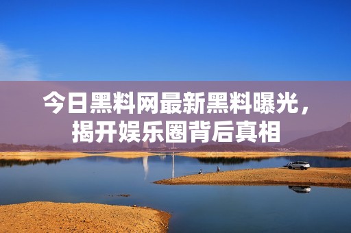 今日黑料网最新黑料曝光，揭开娱乐圈背后真相