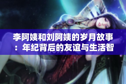 李阿姨和刘阿姨的岁月故事：年纪背后的友谊与生活智慧