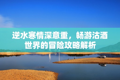 逆水寒情深意重，畅游沽酒世界的冒险攻略解析